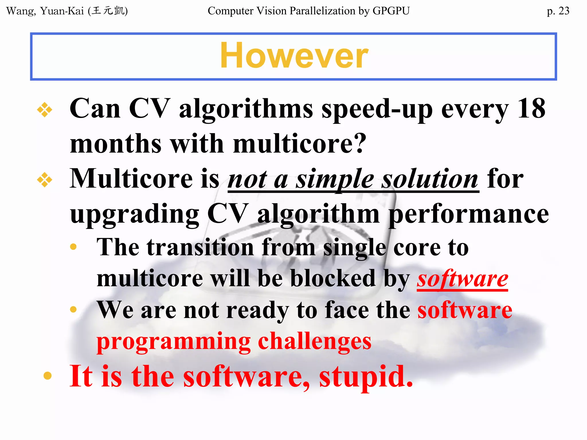 Wang,	Yuan-Kai	(王元凱) Computer Vision Parallelization by GPGPU p.
However
❖ Can CV algorithms speed-up every 18
months with multicore?
❖ Multicore is not a simple solution for
upgrading CV algorithm performance
• The transition from single core to
multicore will be blocked by software
• We are not ready to face the software
programming challenges
• It is the software, stupid.
23
 