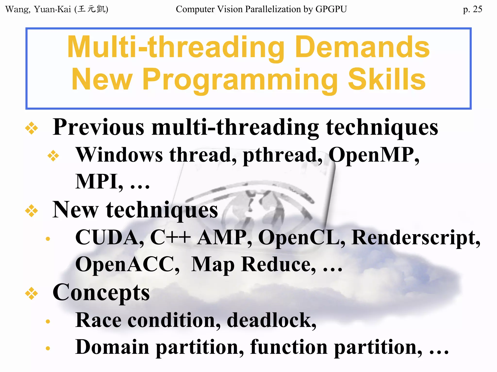 Wang,	Yuan-Kai	(王元凱) Computer Vision Parallelization by GPGPU p.
Multi-threading Demands
New Programming Skills
❖ Previous multi-threading techniques
❖ Windows thread, pthread, OpenMP,
MPI, …
❖ New techniques
• CUDA, C++ AMP, OpenCL, Renderscript,
OpenACC, Map Reduce, …
❖ Concepts
• Race condition, deadlock,
• Domain partition, function partition, …
25
 