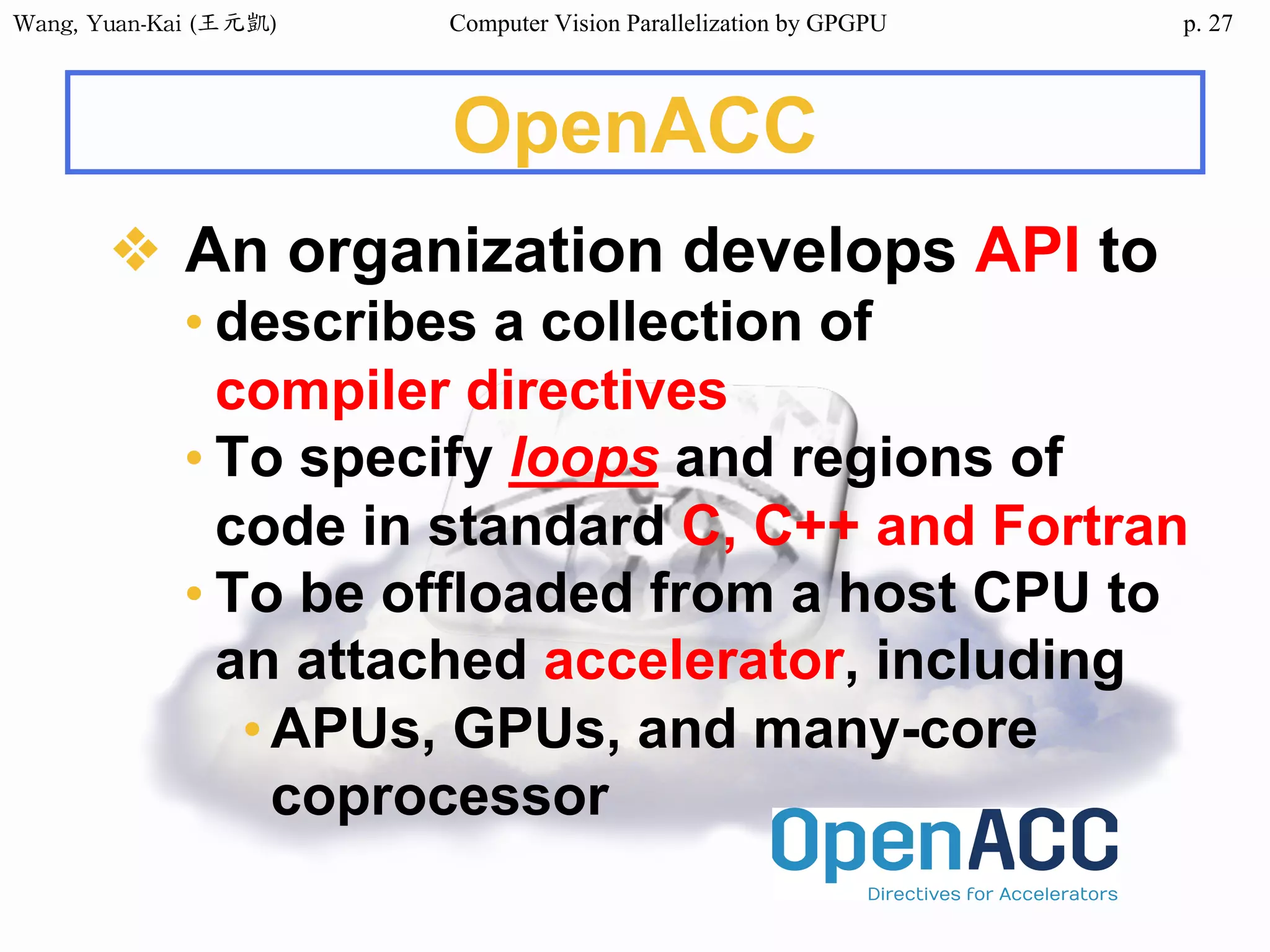 Wang,	Yuan-Kai	(王元凱) Computer Vision Parallelization by GPGPU p.
OpenACC
❖ An organization develops API to
• describes a collection of
compiler directives
• To specify loops and regions of
code in standard C, C++ and Fortran
• To be offloaded from a host CPU to
an attached accelerator, including
•APUs, GPUs, and many-core
coprocessor
27
 