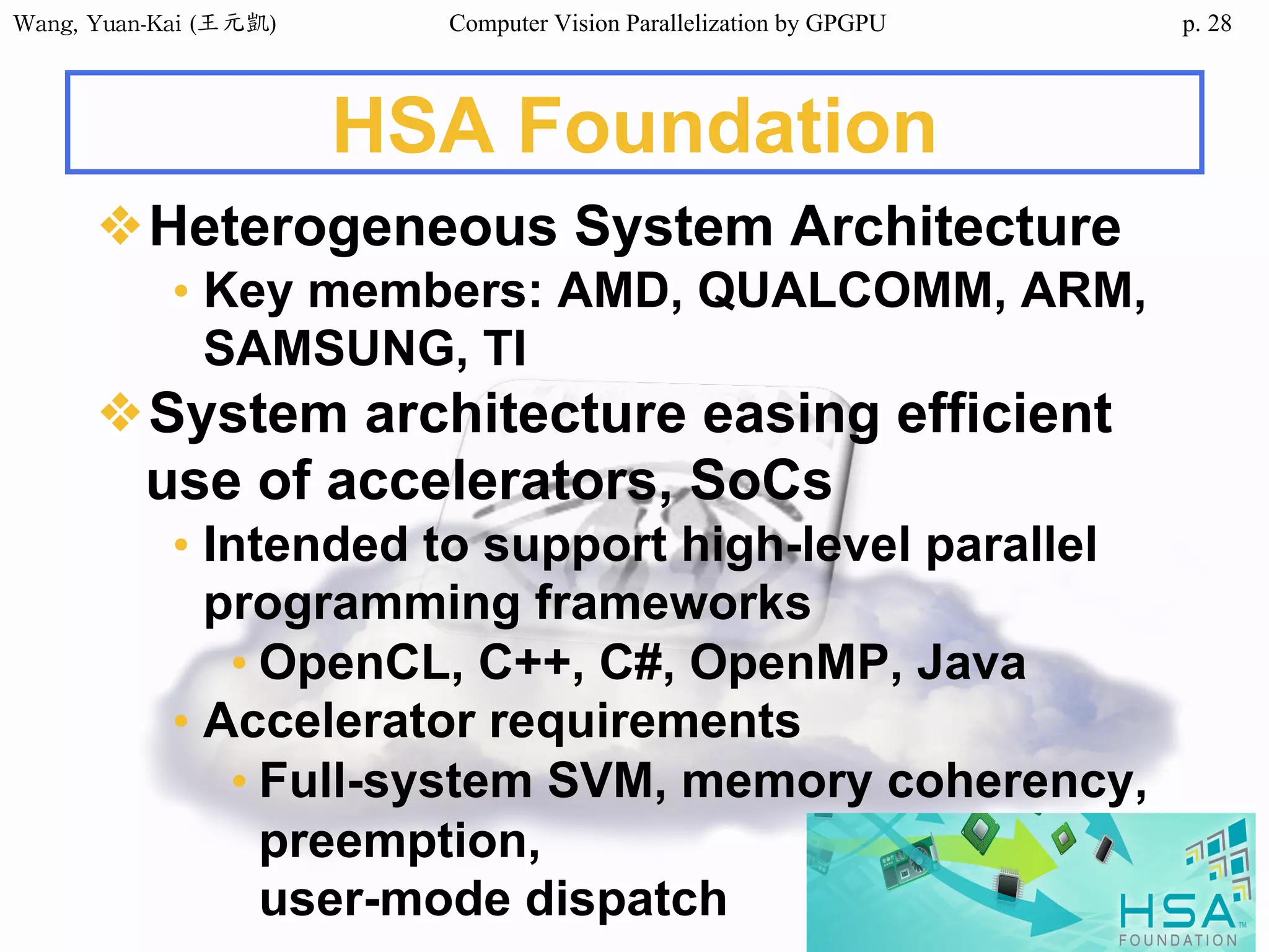 Wang,	Yuan-Kai	(王元凱) Computer Vision Parallelization by GPGPU p.
HSA Foundation
❖Heterogeneous System Architecture
• Key members: AMD, QUALCOMM, ARM,
SAMSUNG, TI
❖System architecture easing efficient
use of accelerators, SoCs
• Intended to support high-level parallel
programming frameworks
• OpenCL, C++, C#, OpenMP, Java
• Accelerator requirements
• Full-system SVM, memory coherency,
preemption,
user-mode dispatch
28
 
