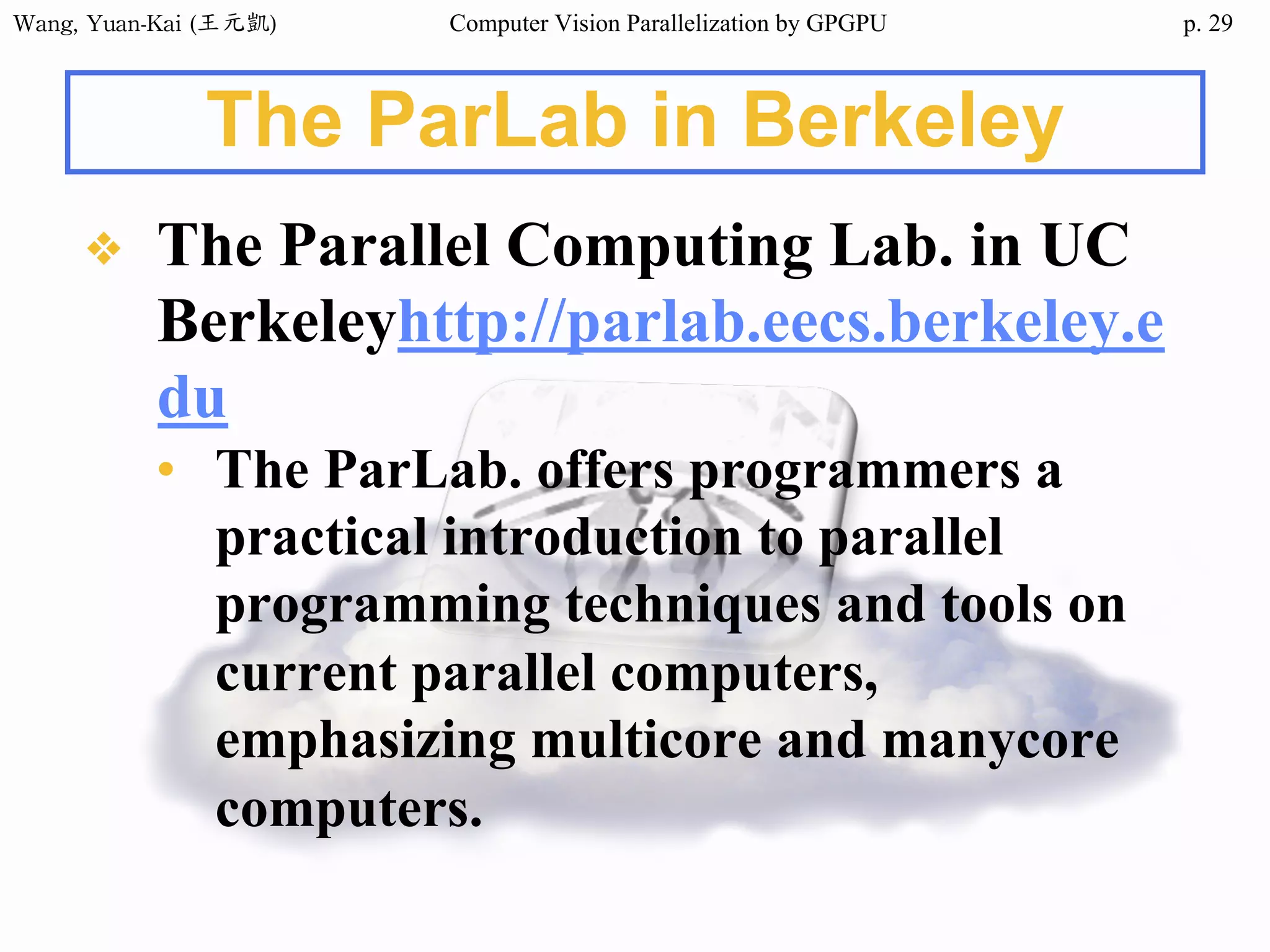 Wang,	Yuan-Kai	(王元凱) Computer Vision Parallelization by GPGPU p.
The ParLab in Berkeley
❖ The Parallel Computing Lab. in UC
Berkeleyhttp://parlab.eecs.berkeley.e
du
• The ParLab. offers programmers a
practical introduction to parallel
programming techniques and tools on
current parallel computers,
emphasizing multicore and manycore
computers.
29
 