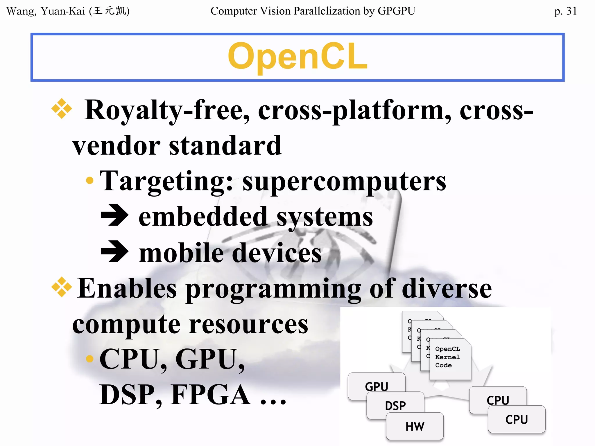 Wang,	Yuan-Kai	(王元凱) Computer Vision Parallelization by GPGPU p.
OpenCL
❖ Royalty-free, cross-platform, cross-
vendor standard
•Targeting: supercomputers
è embedded systems
è mobile devices
❖Enables programming of diverse
compute resources
•CPU, GPU,
DSP, FPGA …
31
 
