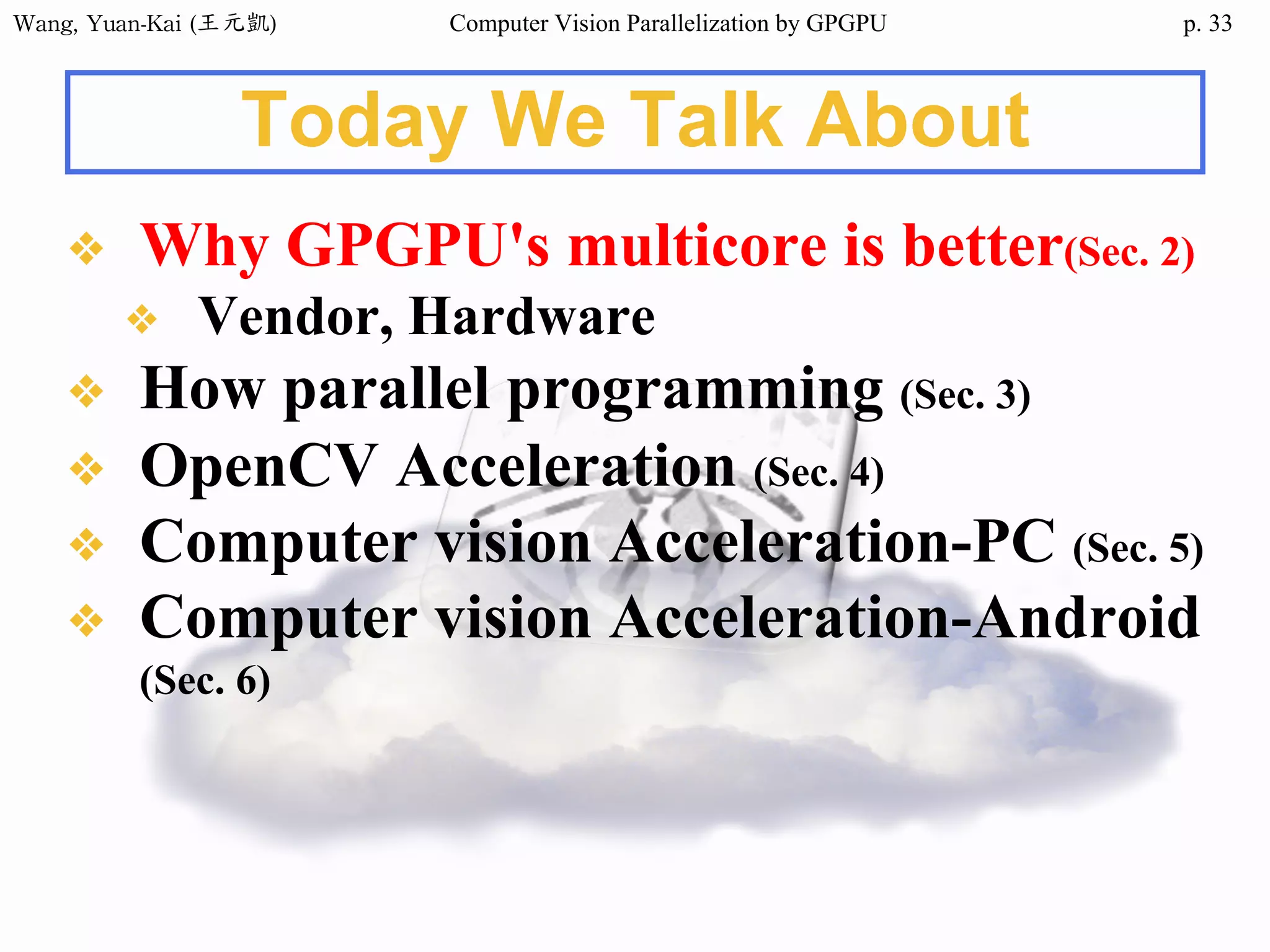 Wang,	Yuan-Kai	(王元凱) Computer Vision Parallelization by GPGPU p.
Today We Talk About
❖ Why GPGPU's multicore is better(Sec. 2)
❖ Vendor, Hardware
❖ How parallel programming (Sec. 3)
❖ OpenCV Acceleration (Sec. 4)
❖ Computer vision Acceleration-PC (Sec. 5)
❖ Computer vision Acceleration-Android
(Sec. 6)
33
 