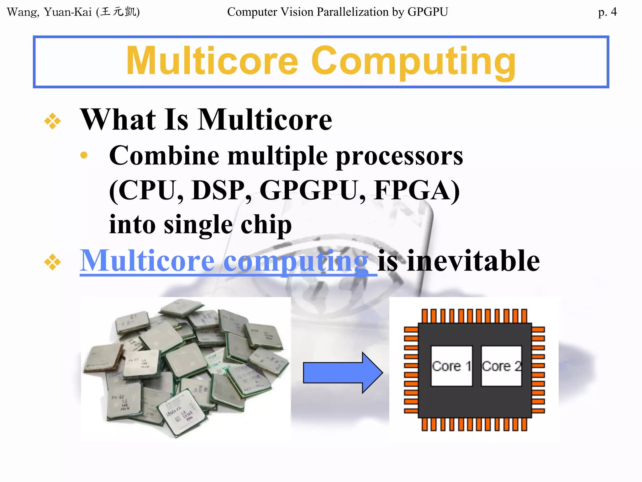 Wang,	Yuan-Kai	(王元凱) Computer Vision Parallelization by GPGPU p.
Multicore Computing
❖ What Is Multicore
• Combine multiple processors
(CPU, DSP, GPGPU, FPGA)
into single chip
❖ Multicore computing is inevitable
4
 