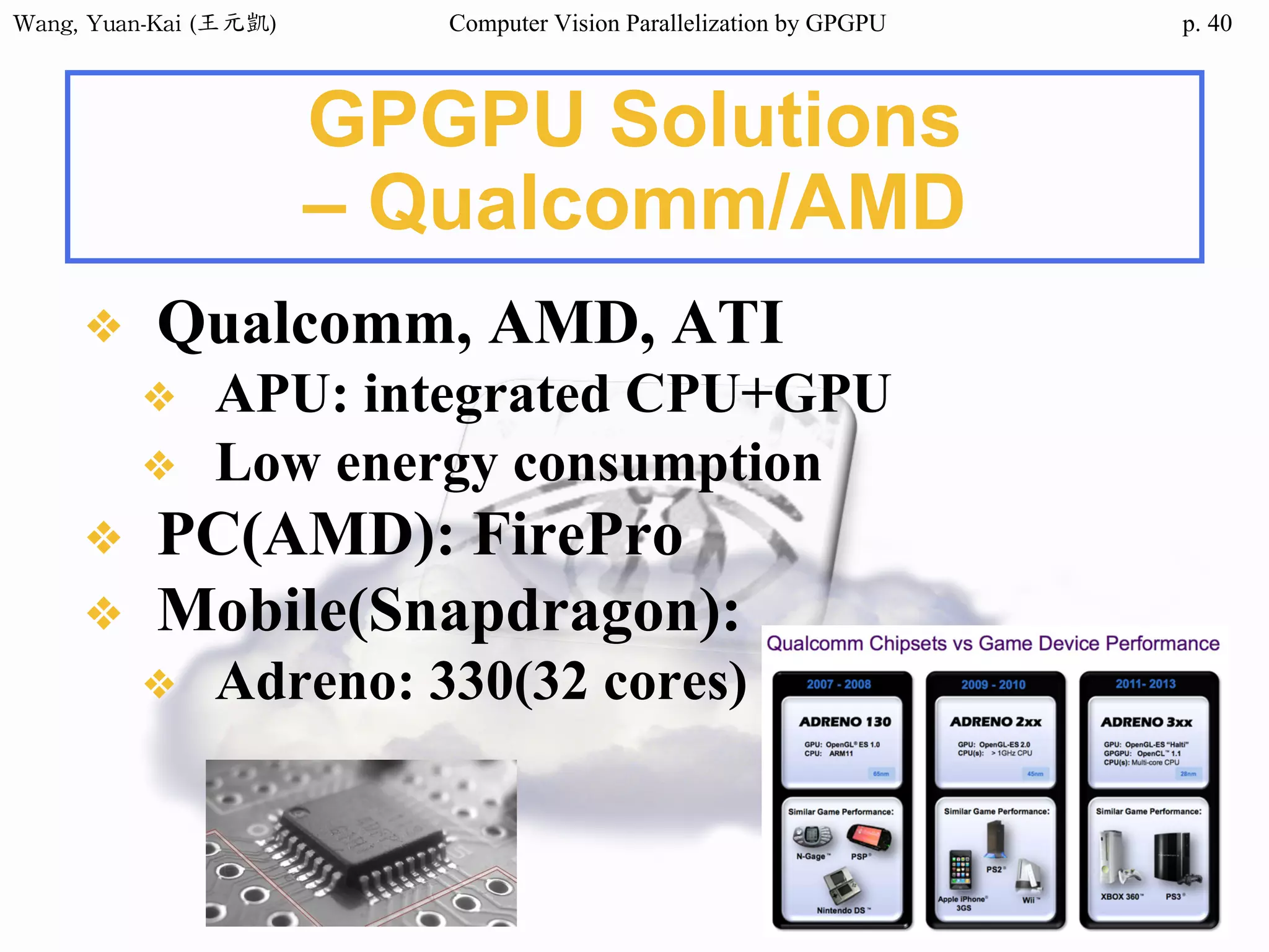 Wang,	Yuan-Kai	(王元凱) Computer Vision Parallelization by GPGPU p.
GPGPU Solutions
– Qualcomm/AMD
❖ Qualcomm, AMD, ATI
❖ APU: integrated CPU+GPU
❖ Low energy consumption
❖ PC(AMD): FirePro
❖ Mobile(Snapdragon):
❖ Adreno: 330(32 cores)
40
 