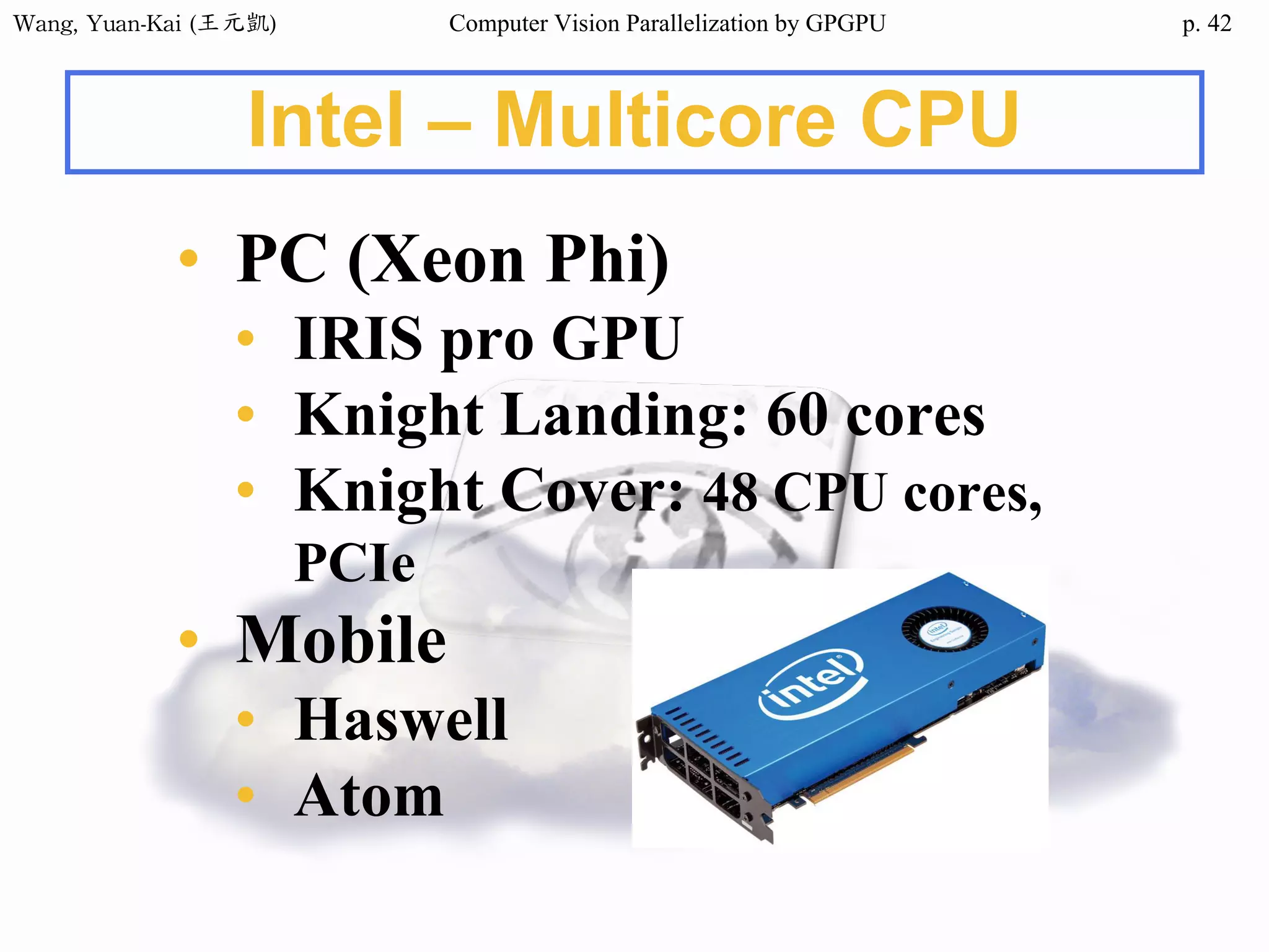 Wang,	Yuan-Kai	(王元凱) Computer Vision Parallelization by GPGPU p.
Intel – Multicore CPU
• PC (Xeon Phi)
• IRIS pro GPU
• Knight Landing: 60 cores
• Knight Cover: 48 CPU cores,
PCIe
• Mobile
• Haswell
• Atom
42
 
