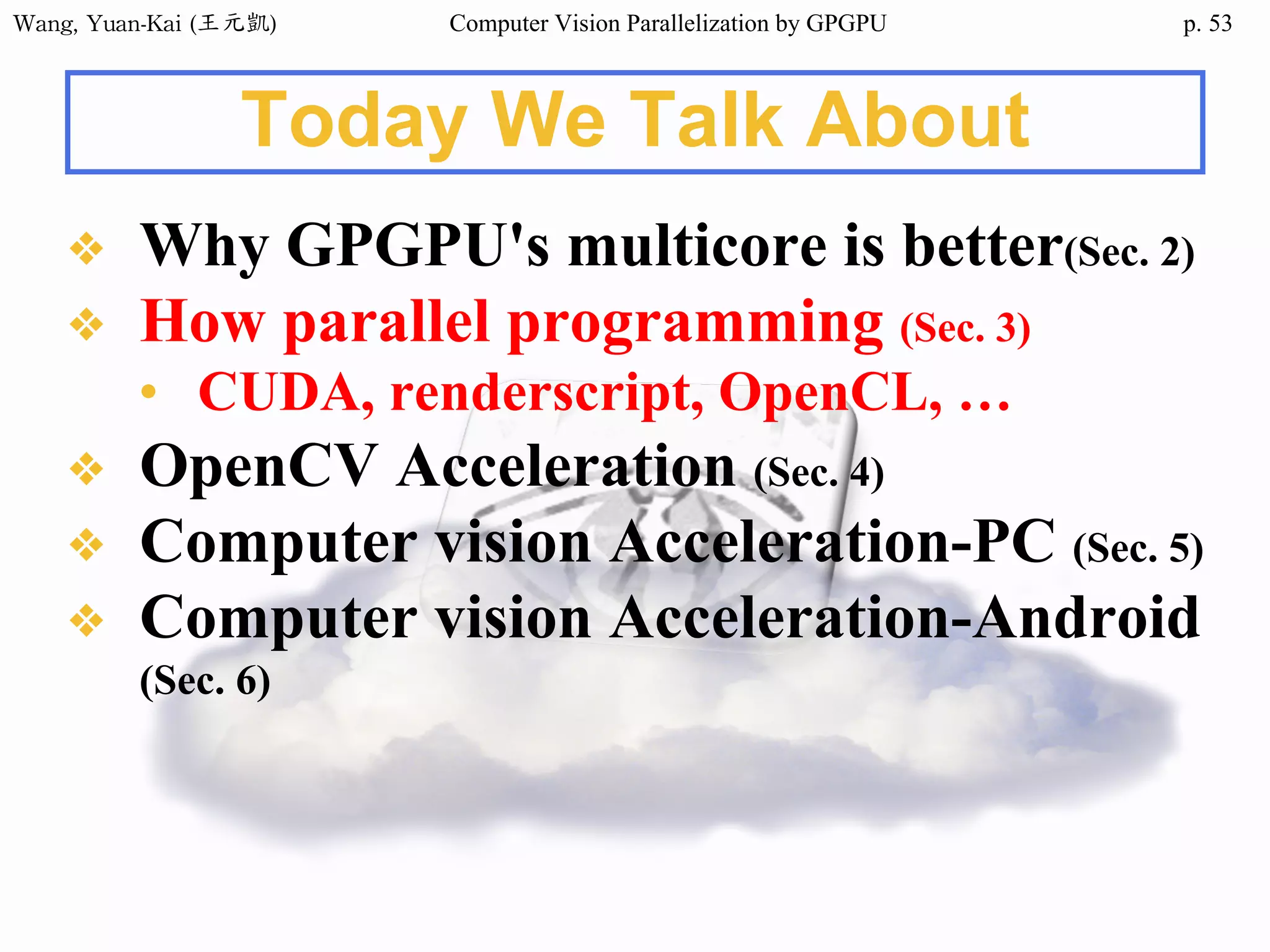 Wang,	Yuan-Kai	(王元凱) Computer Vision Parallelization by GPGPU p.
Today We Talk About
❖ Why GPGPU's multicore is better(Sec. 2)
❖ How parallel programming (Sec. 3)
• CUDA, renderscript, OpenCL, …
❖ OpenCV Acceleration (Sec. 4)
❖ Computer vision Acceleration-PC (Sec. 5)
❖ Computer vision Acceleration-Android
(Sec. 6)
53
 