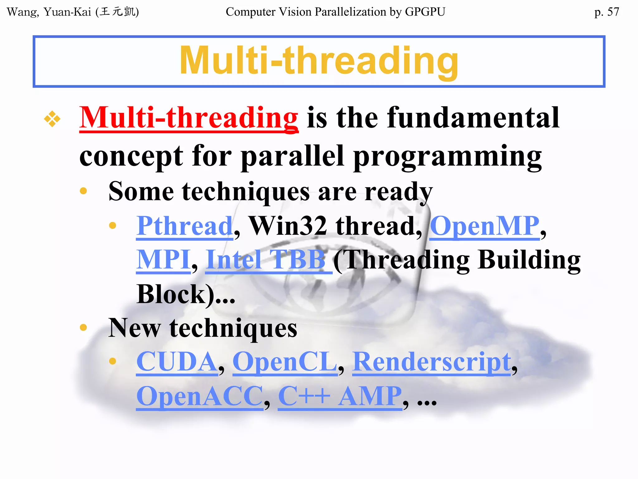 Wang,	Yuan-Kai	(王元凱) Computer Vision Parallelization by GPGPU p.
Multi-threading
❖ Multi-threading is the fundamental
concept for parallel programming
• Some techniques are ready
• Pthread, Win32 thread, OpenMP,
MPI, Intel TBB (Threading Building
Block)...
• New techniques
• CUDA, OpenCL, Renderscript,
OpenACC, C++ AMP, ...
57
 
