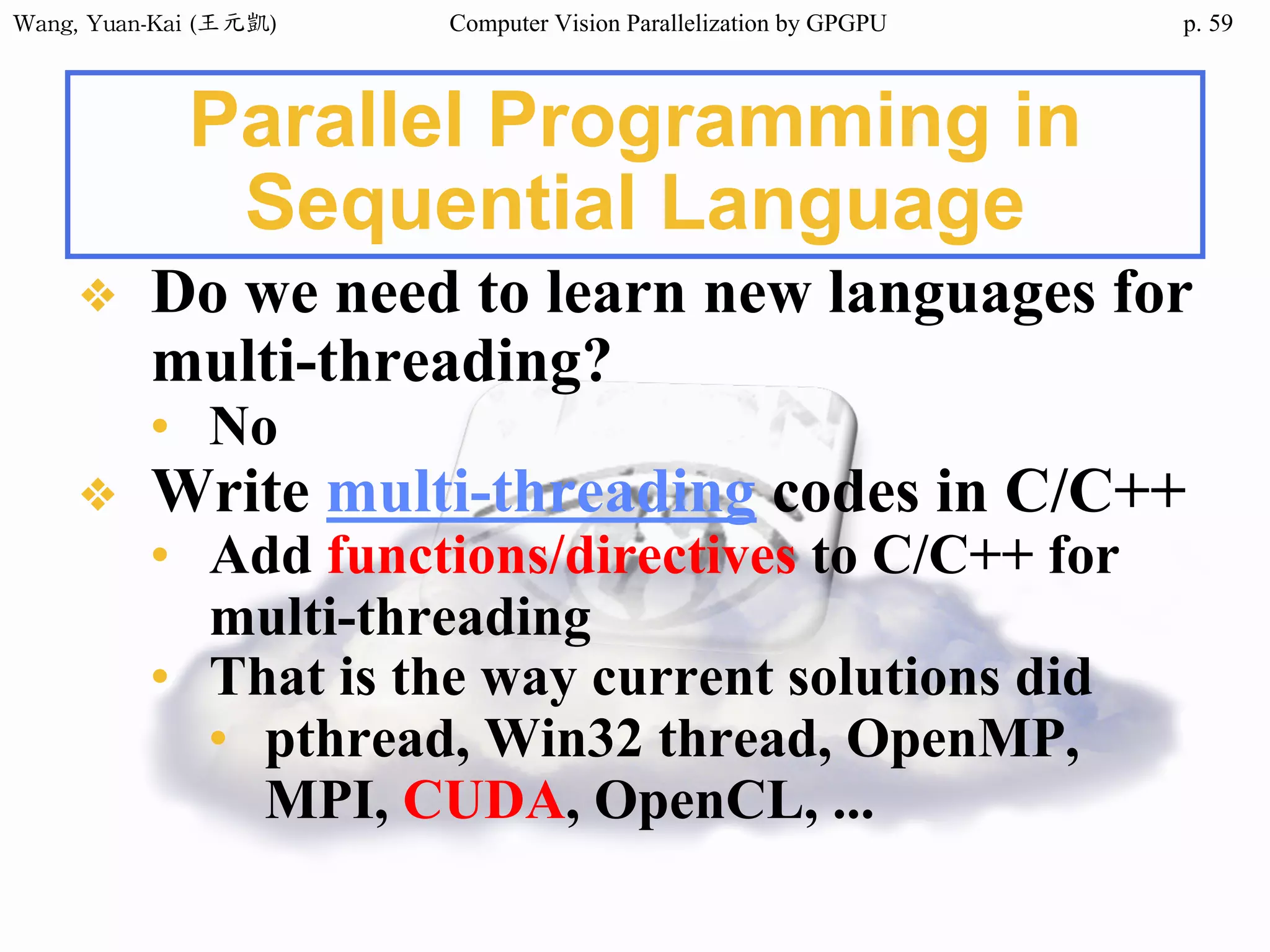 Wang,	Yuan-Kai	(王元凱) Computer Vision Parallelization by GPGPU p.
Parallel Programming in
Sequential Language
❖ Do we need to learn new languages for
multi-threading?
• No
❖ Write multi-threading codes in C/C++
• Add functions/directives to C/C++ for
multi-threading
• That is the way current solutions did
• pthread, Win32 thread, OpenMP,
MPI, CUDA, OpenCL, ...
59
 