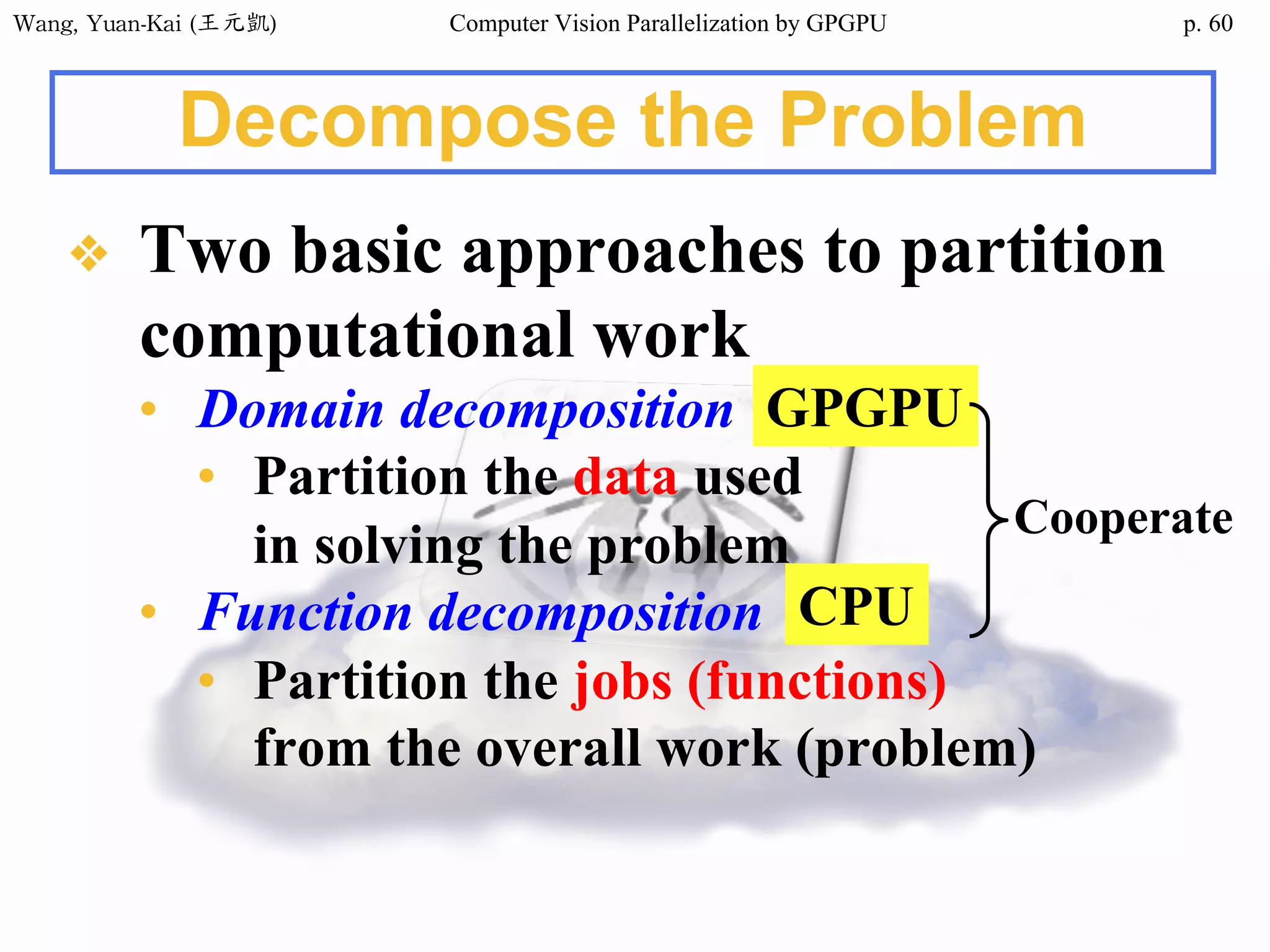 Wang,	Yuan-Kai	(王元凱) Computer Vision Parallelization by GPGPU p.
Decompose the Problem
❖ Two basic approaches to partition
computational work
• Domain decomposition
• Partition the data used
in solving the problem
• Function decomposition
• Partition the jobs (functions)
from the overall work (problem)
GPGPU
CPU
Cooperate
60
 