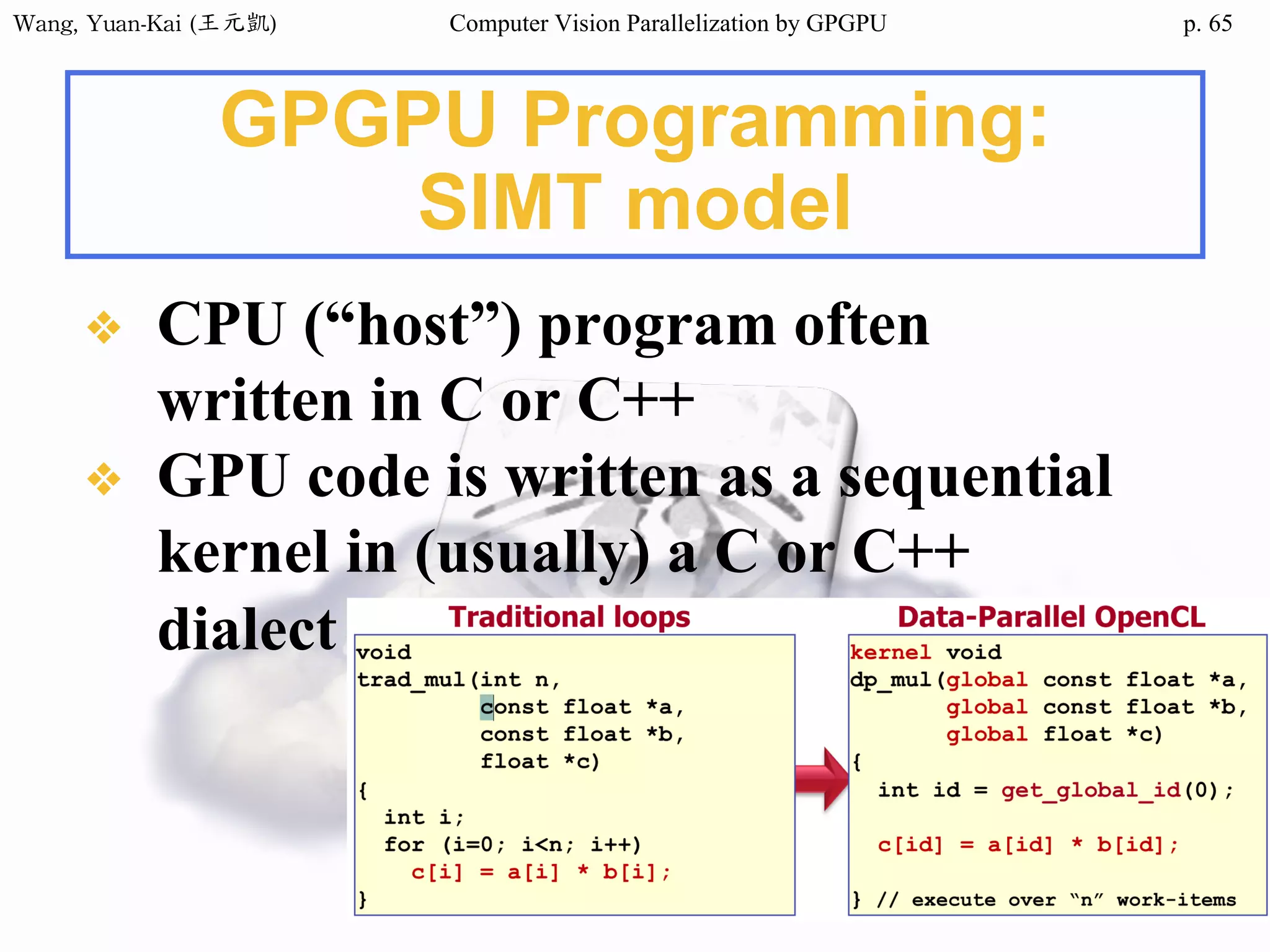 Wang,	Yuan-Kai	(王元凱) Computer Vision Parallelization by GPGPU p.
GPGPU Programming:
SIMT model
❖ CPU (“host”) program often
written in C or C++
❖ GPU code is written as a sequential
kernel in (usually) a C or C++
dialect
65
 