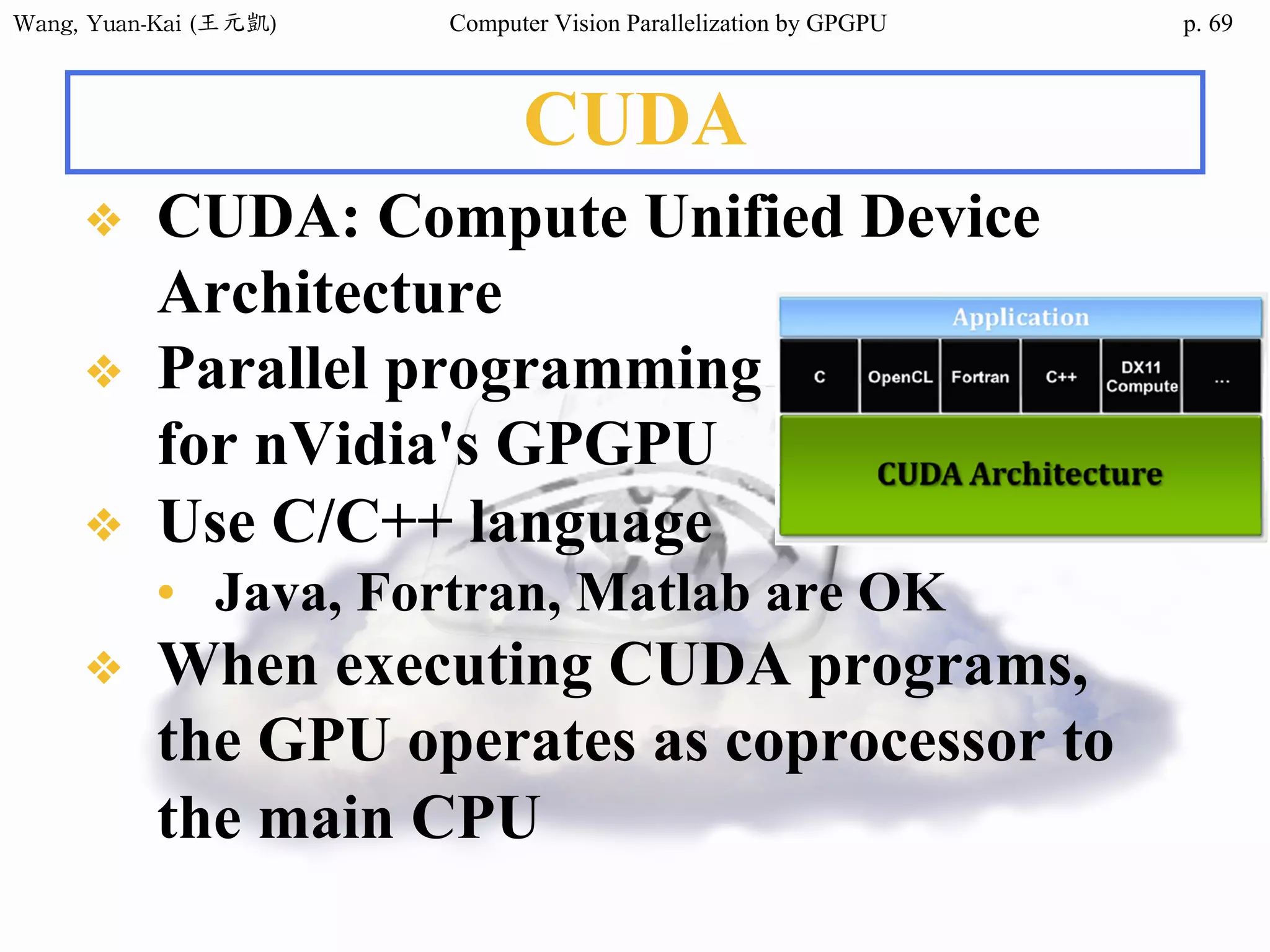 Wang,	Yuan-Kai	(王元凱) Computer Vision Parallelization by GPGPU p.
CUDA
❖ CUDA: Compute Unified Device
Architecture
❖ Parallel programming
for nVidia's GPGPU
❖ Use C/C++ language
• Java, Fortran, Matlab are OK
❖ When executing CUDA programs,
the GPU operates as coprocessor to
the main CPU
69
 