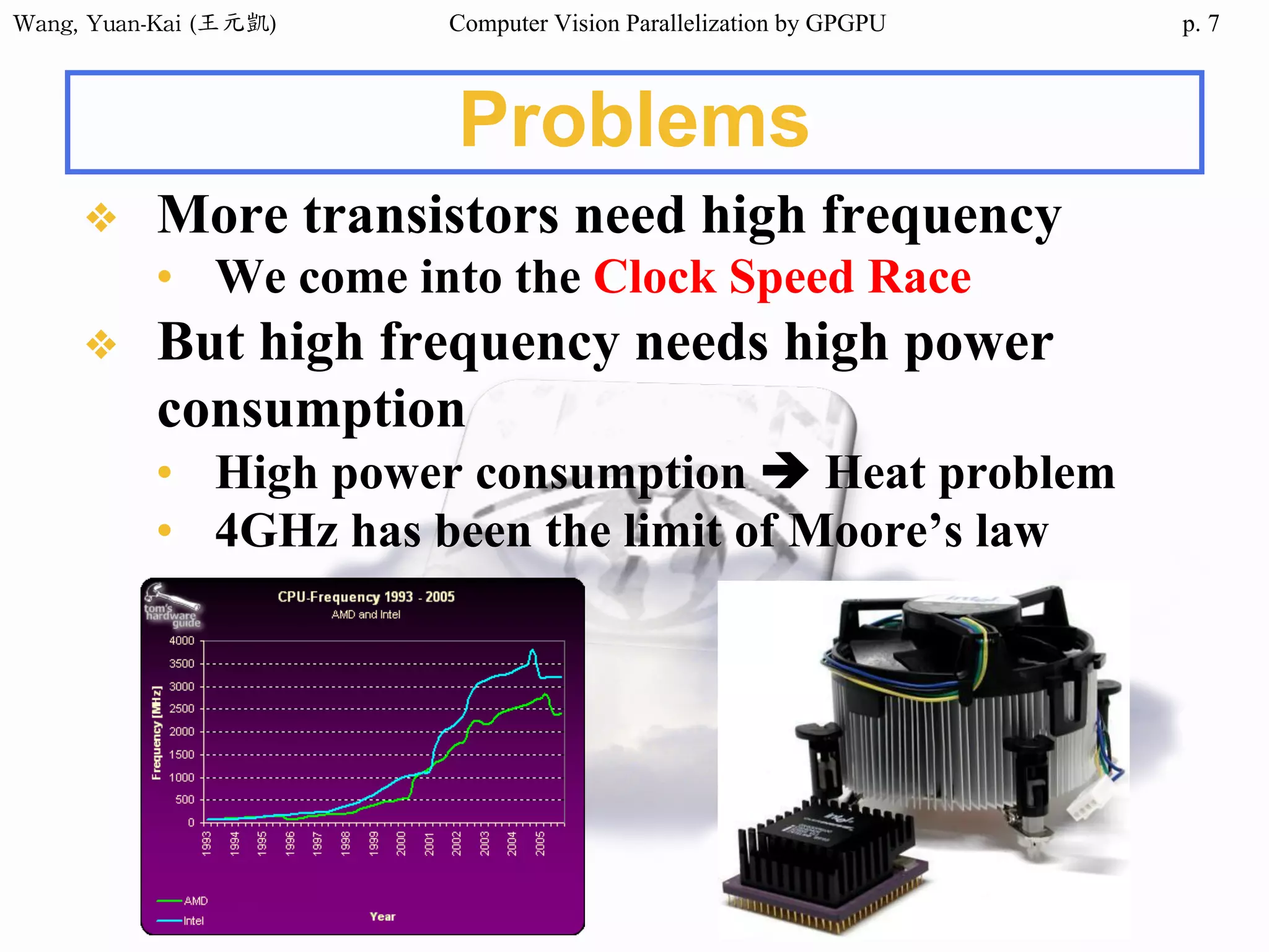 Wang,	Yuan-Kai	(王元凱) Computer Vision Parallelization by GPGPU p.
Problems
❖ More transistors need high frequency
• We come into the Clock Speed Race
❖ But high frequency needs high power
consumption
• High power consumption è Heat problem
• 4GHz has been the limit of Moore’s law
7
 