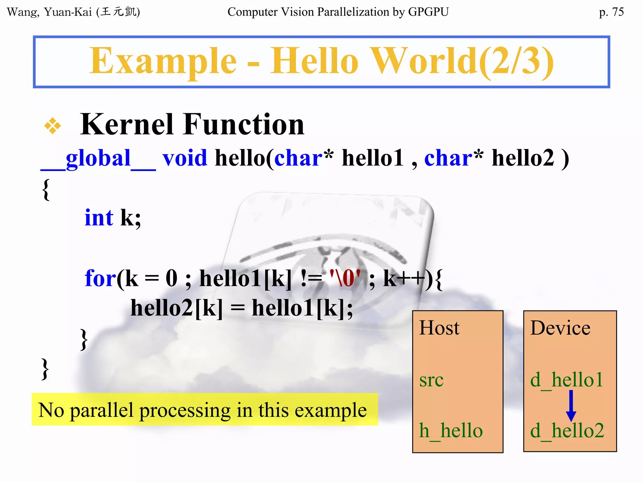 Wang,	Yuan-Kai	(王元凱) Computer Vision Parallelization by GPGPU p.
Example - Hello World(2/3)
❖ Kernel Function
__global__ void hello(char* hello1 , char* hello2 )
{
int k;
for(k = 0 ; hello1[k] != '0' ; k++){
hello2[k] = hello1[k];
}
}
Host
src
h_hello
Device
d_hello1
d_hello2
No parallel processing in this example
75
 