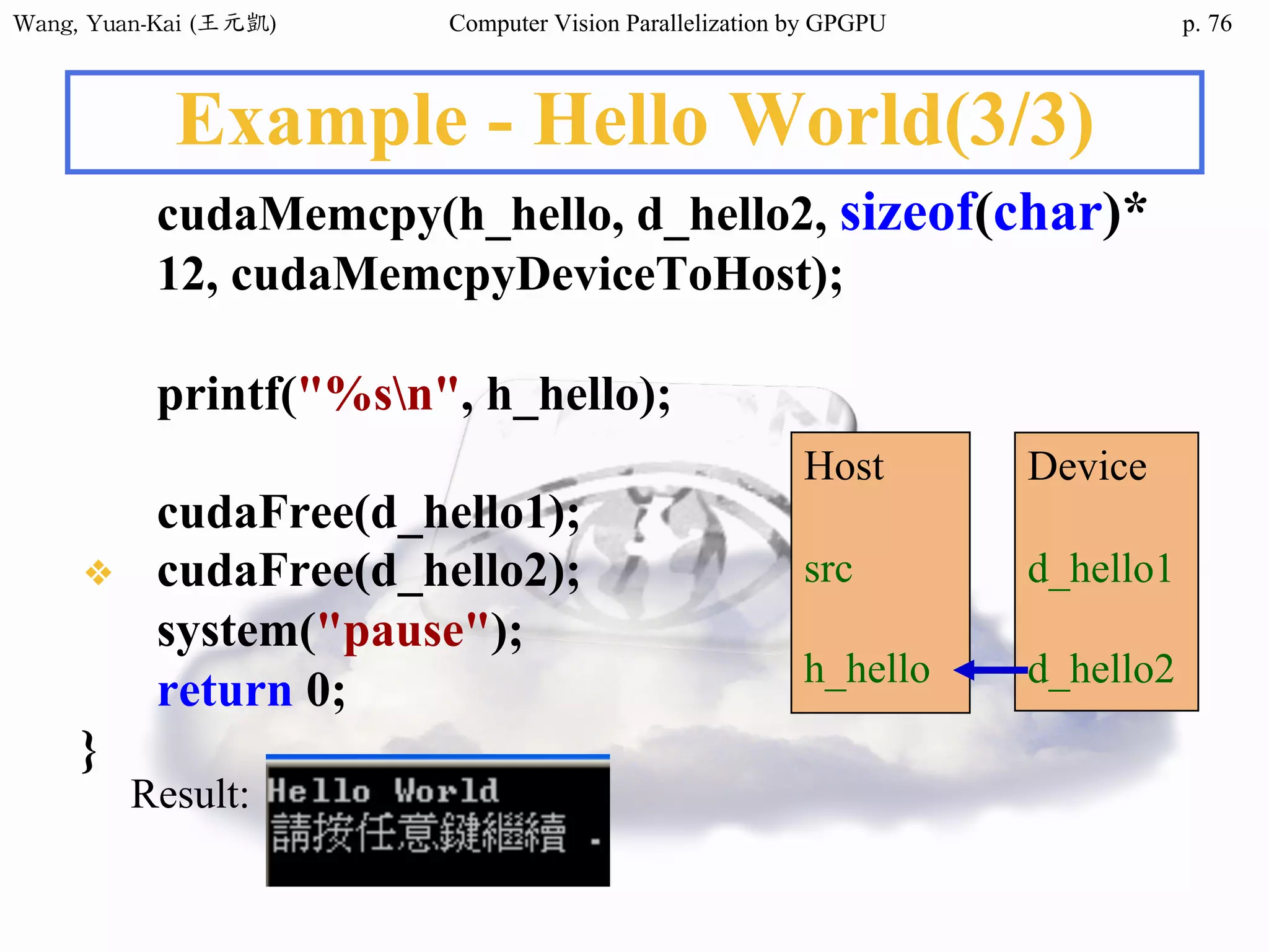 Wang,	Yuan-Kai	(王元凱) Computer Vision Parallelization by GPGPU p.
Example - Hello World(3/3)
cudaMemcpy(h_hello, d_hello2, sizeof(char)*
12, cudaMemcpyDeviceToHost);
printf("%sn", h_hello);
cudaFree(d_hello1);
❖ cudaFree(d_hello2);
system("pause");
return 0;
}
Result:
Host
src
h_hello
Device
d_hello1
d_hello2
76
 