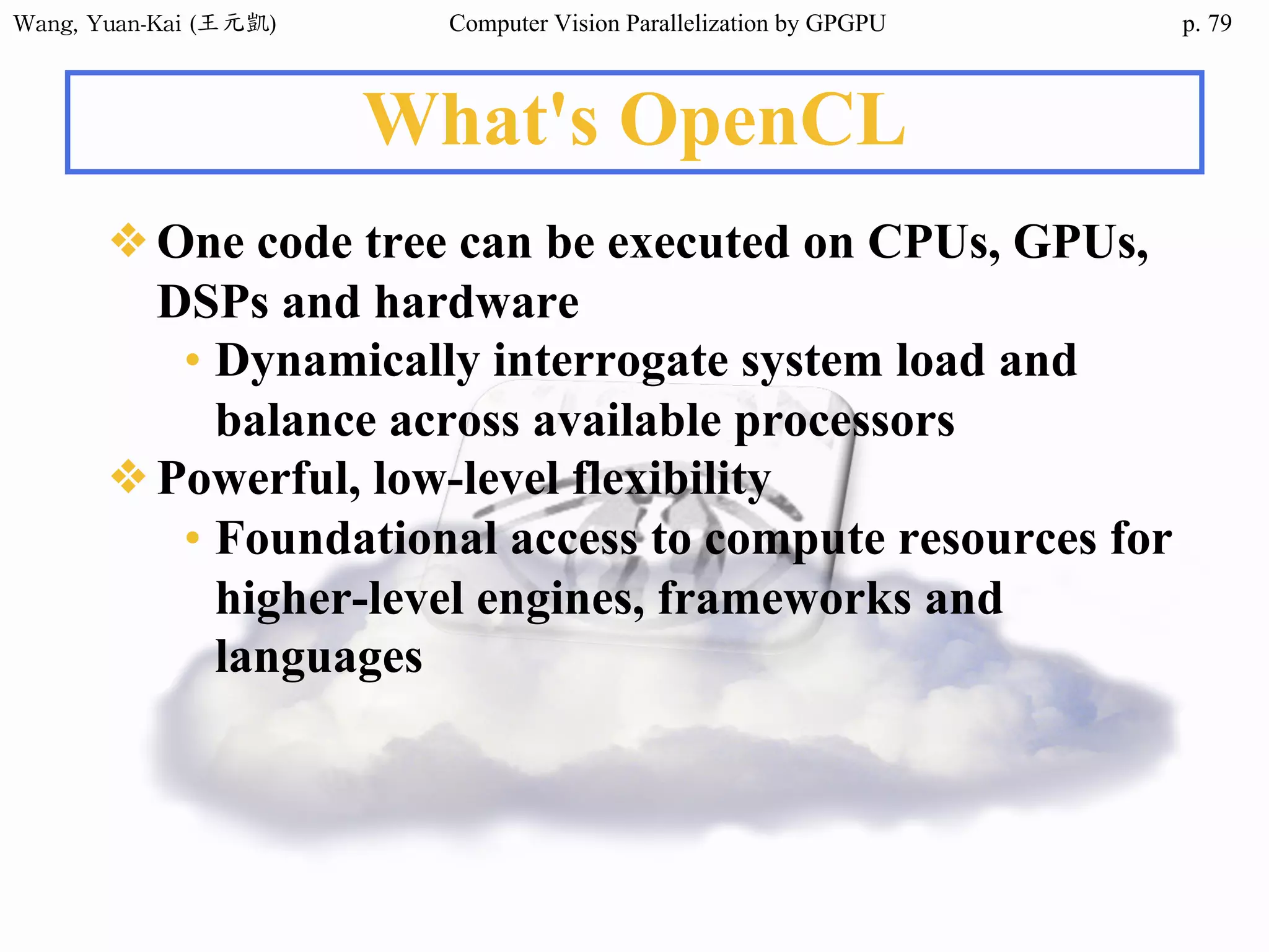 Wang,	Yuan-Kai	(王元凱) Computer Vision Parallelization by GPGPU p.
What's OpenCL
❖One code tree can be executed on CPUs, GPUs,
DSPs and hardware
• Dynamically interrogate system load and
balance across available processors
❖Powerful, low-level flexibility
• Foundational access to compute resources for
higher-level engines, frameworks and
languages
79
 