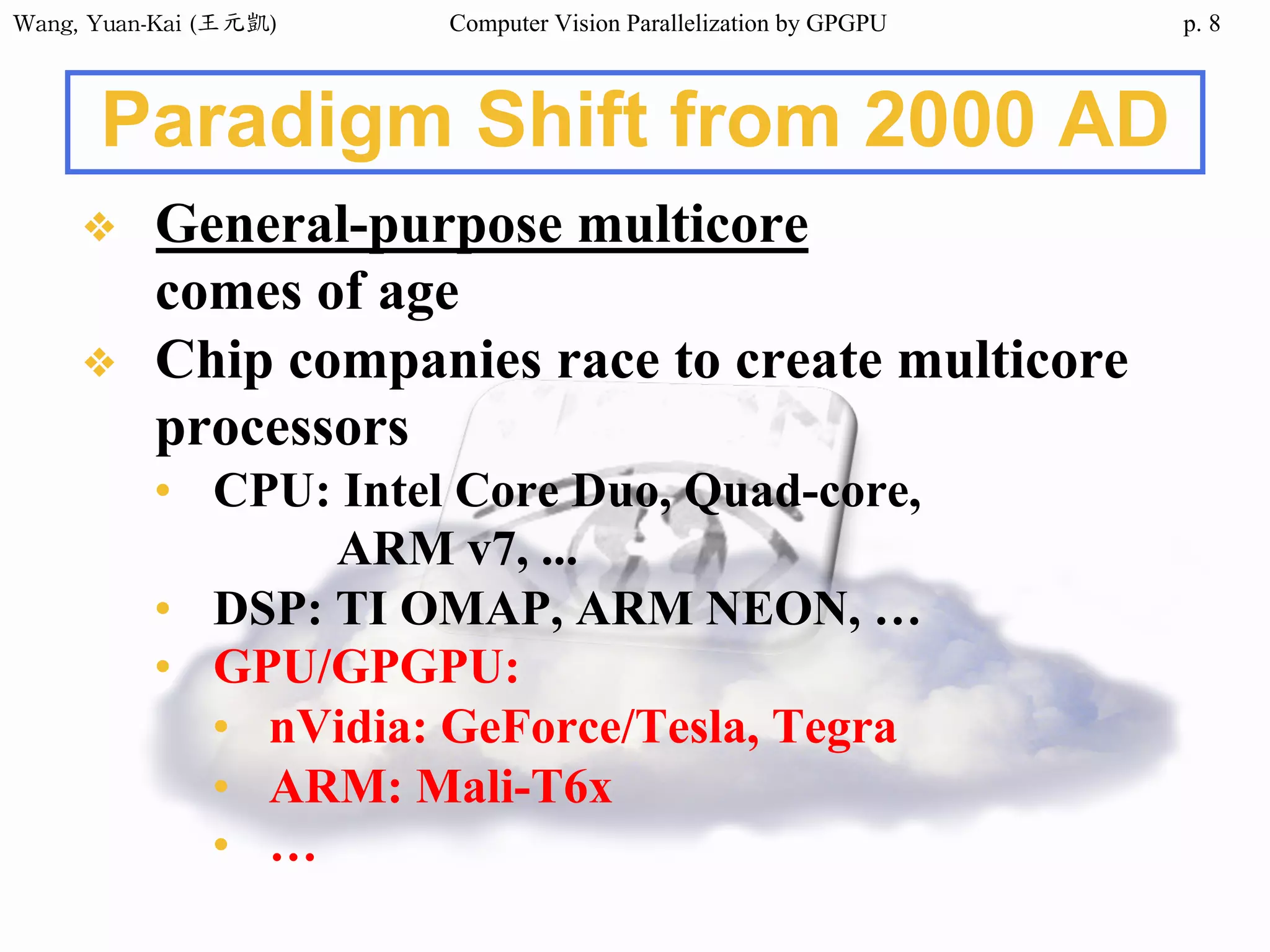 Wang,	Yuan-Kai	(王元凱) Computer Vision Parallelization by GPGPU p.
Paradigm Shift from 2000 AD
❖ General-purpose multicore
comes of age
❖ Chip companies race to create multicore
processors
• CPU: Intel Core Duo, Quad-core,
ARM v7, ...
• DSP: TI OMAP, ARM NEON, …
• GPU/GPGPU:
• nVidia: GeForce/Tesla, Tegra
• ARM: Mali-T6x
• …
8
 