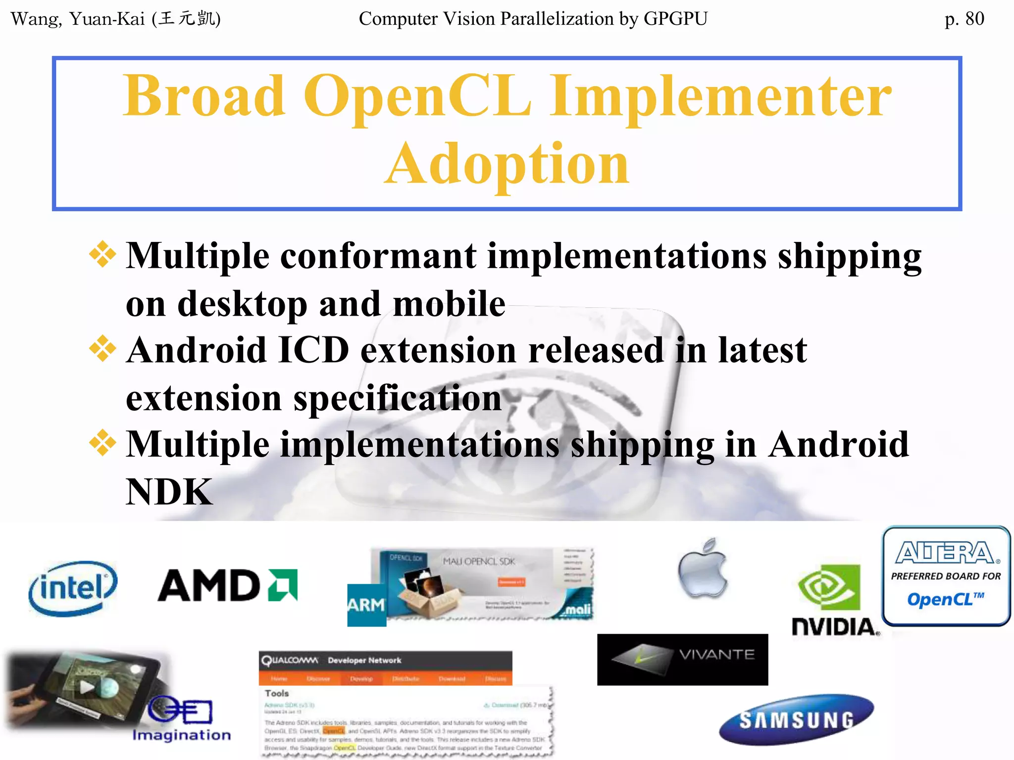 Wang,	Yuan-Kai	(王元凱) Computer Vision Parallelization by GPGPU p.
Broad OpenCL Implementer
Adoption
❖Multiple conformant implementations shipping
on desktop and mobile
❖Android ICD extension released in latest
extension specification
❖Multiple implementations shipping in Android
NDK
80
 