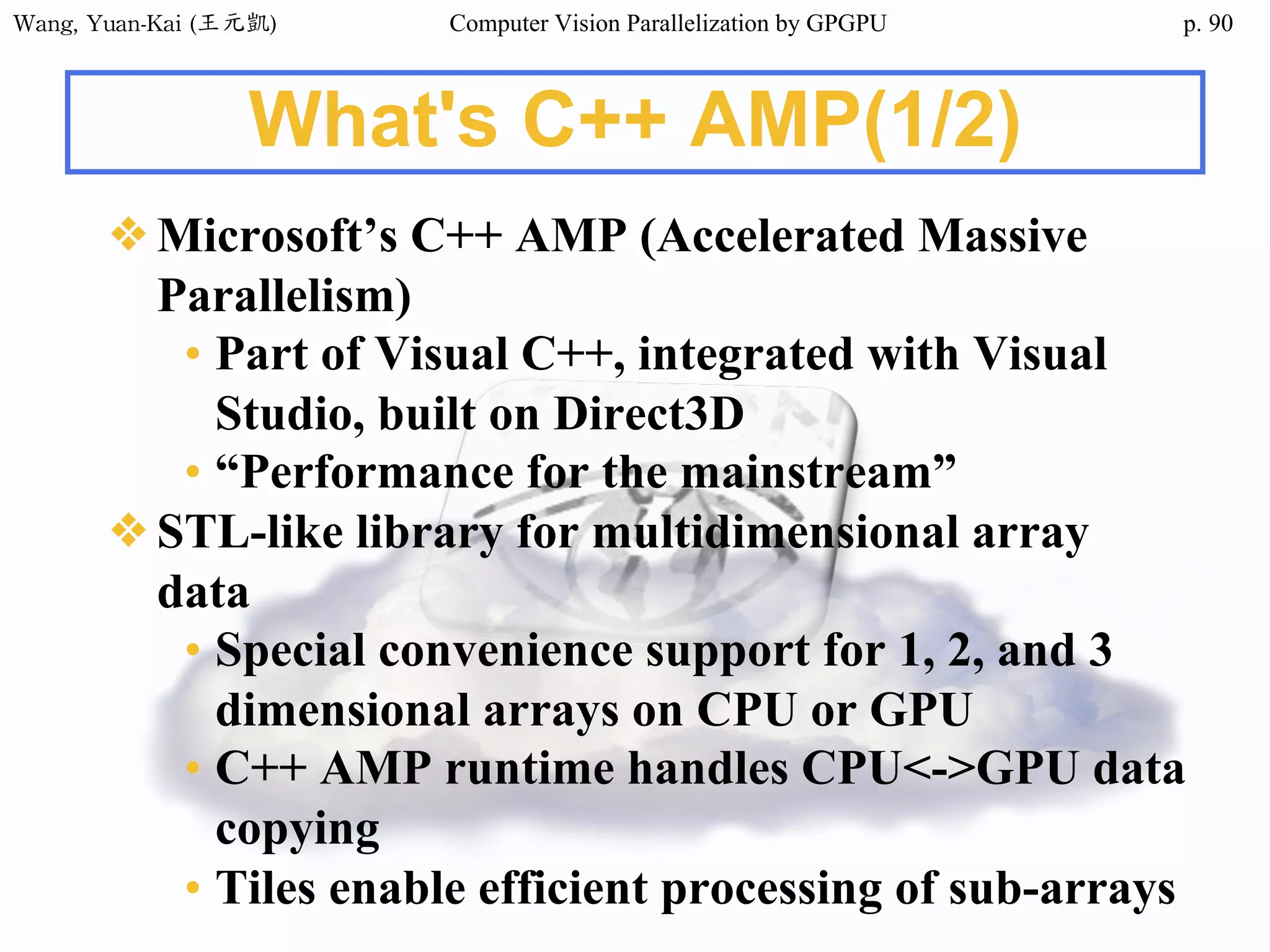 Wang,	Yuan-Kai	(王元凱) Computer Vision Parallelization by GPGPU p.
What's C++ AMP(1/2)
❖Microsoft’s C++ AMP (Accelerated Massive
Parallelism)
• Part of Visual C++, integrated with Visual
Studio, built on Direct3D
• “Performance for the mainstream”
❖STL-like library for multidimensional array
data
• Special convenience support for 1, 2, and 3
dimensional arrays on CPU or GPU
• C++ AMP runtime handles CPU<->GPU data
copying
• Tiles enable efficient processing of sub-arrays
90
 