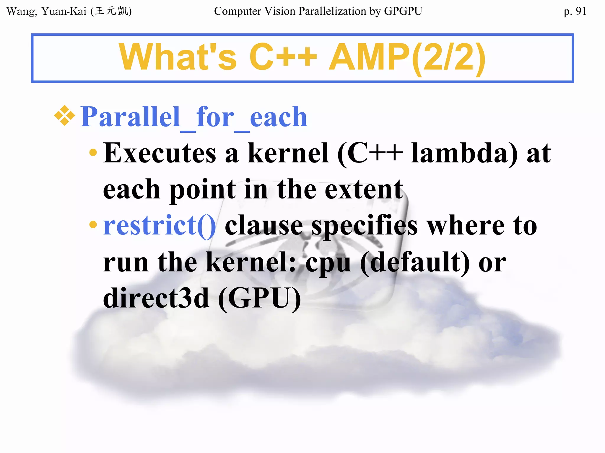 Wang,	Yuan-Kai	(王元凱) Computer Vision Parallelization by GPGPU p.
What's C++ AMP(2/2)
❖Parallel_for_each
•Executes a kernel (C++ lambda) at
each point in the extent
•restrict() clause specifies where to
run the kernel: cpu (default) or
direct3d (GPU)
91
 