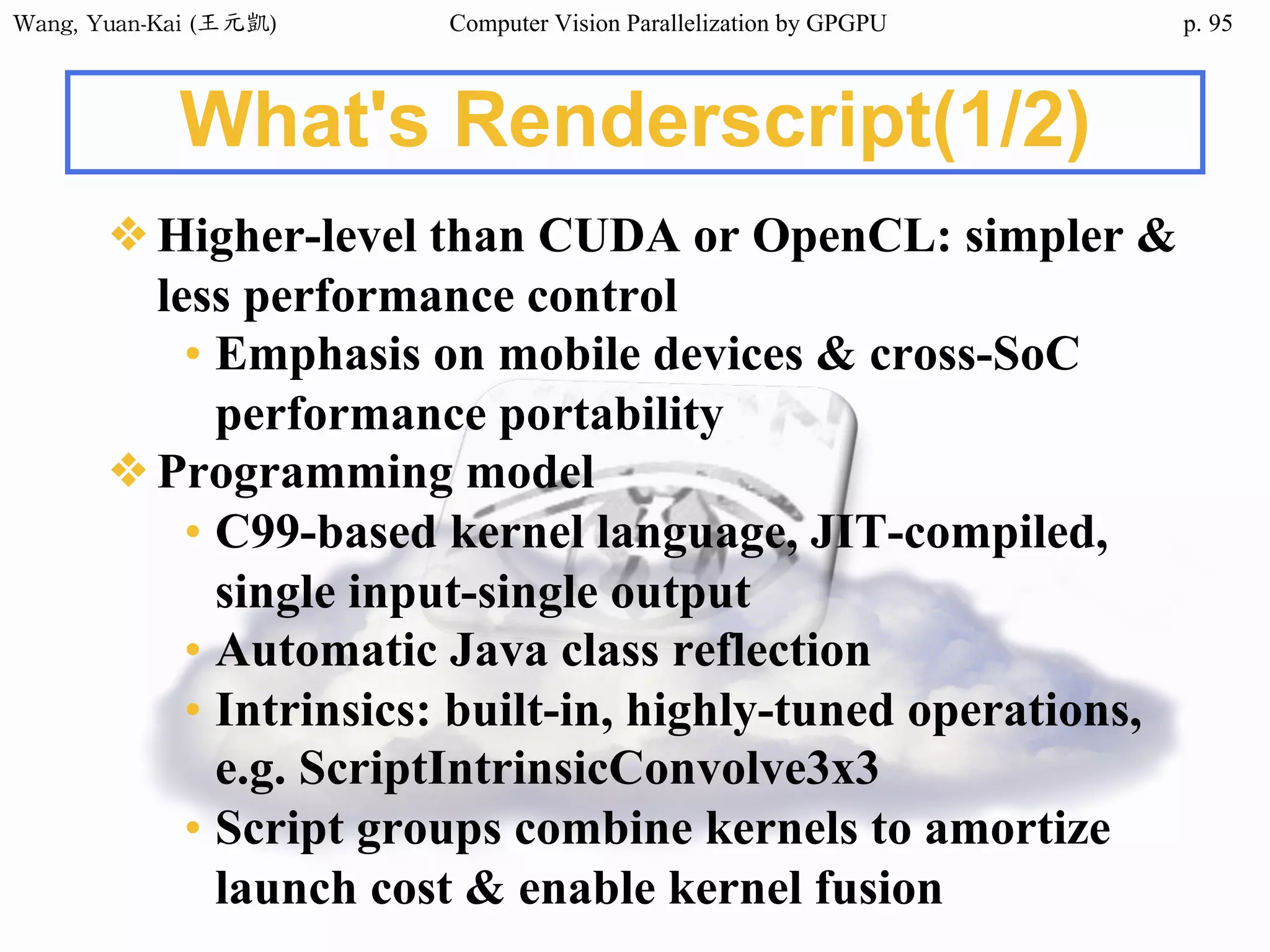 Wang,	Yuan-Kai	(王元凱) Computer Vision Parallelization by GPGPU p.
What's Renderscript(1/2)
❖Higher-level than CUDA or OpenCL: simpler &
less performance control
• Emphasis on mobile devices & cross-SoC
performance portability
❖Programming model
• C99-based kernel language, JIT-compiled,
single input-single output
• Automatic Java class reflection
• Intrinsics: built-in, highly-tuned operations,
e.g. ScriptIntrinsicConvolve3x3
• Script groups combine kernels to amortize
launch cost & enable kernel fusion
95
 