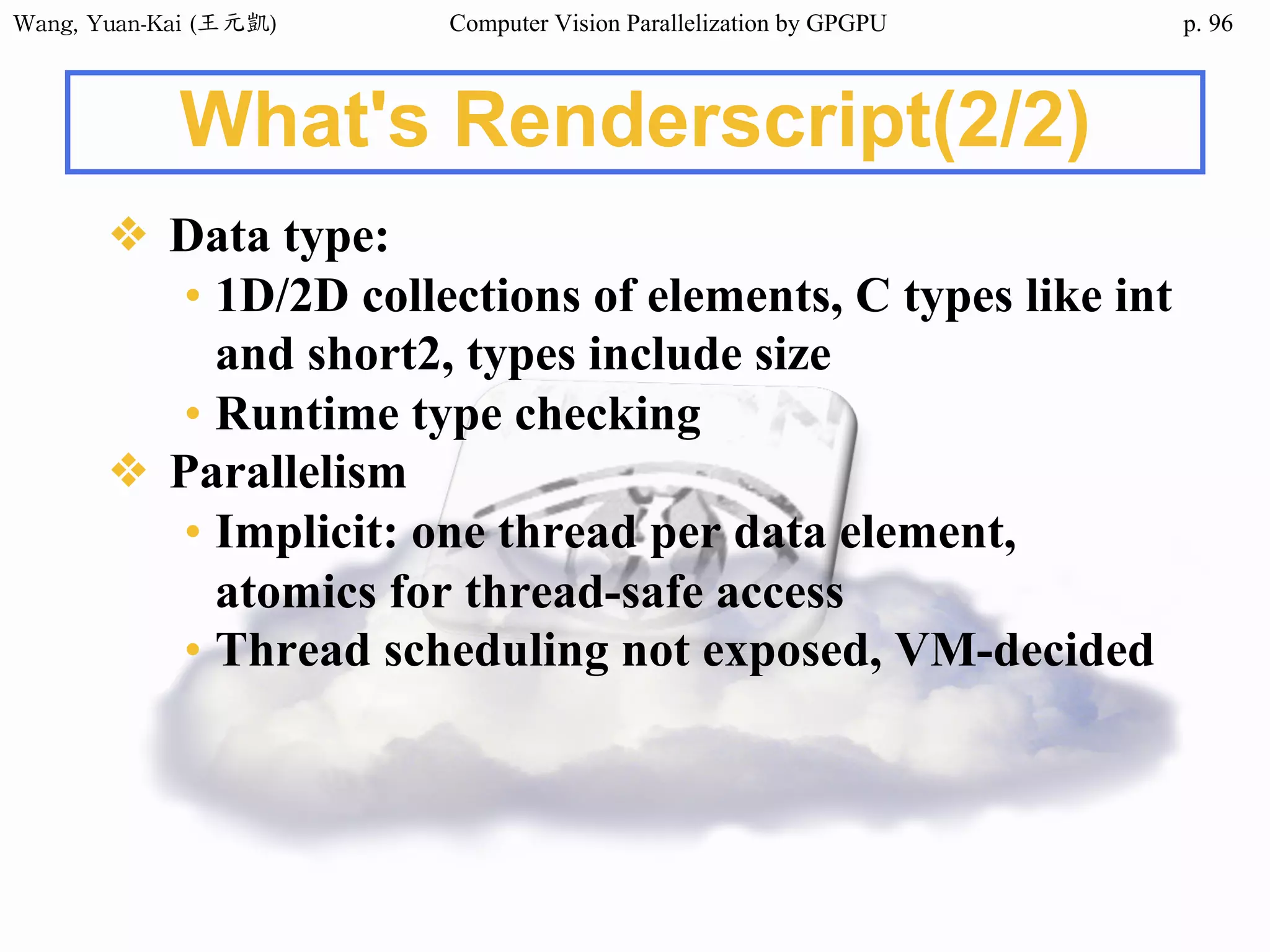 Wang,	Yuan-Kai	(王元凱) Computer Vision Parallelization by GPGPU p.
What's Renderscript(2/2)
❖ Data type:
• 1D/2D collections of elements, C types like int
and short2, types include size
• Runtime type checking
❖ Parallelism
• Implicit: one thread per data element,
atomics for thread-safe access
• Thread scheduling not exposed, VM-decided
96
 
