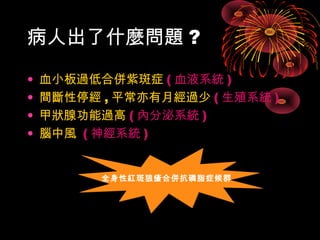 病人出了什麼問題? 
• 血小板過低合併紫斑症(血液系統) 
• 間斷性停經,平常亦有月經過少(生殖系統) 
• 甲狀腺功能過高(內分泌系統) 
• 腦中風 (神經系統) 
全身性紅斑狼瘡合併抗磷脂症候群
 