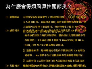 為什麼會得類風濕性關節炎？？ 
((11)) 遺傳因素有輕度家族聚集及孿生子共同患病現象，， DDRR44或DDRR11((除猶
太人為DDRR11外，，其餘均為DDRR44))陽性的個體易感性增強，，提
示遺傳因素發揮了重要作用。但同卵雙生子僅有3300%%~~5500%% 
((22)) 感染因素的E共BB同病患毒病::率8800，，%%異的卵RR雙AA生患子者僅血為清55有%%高。滴度抗EEBB抗體，， EEBB 
病毒核抗原與自身抗原如膠原、肌動蛋白及滑膜組織中的
抗原相似，， EEBB病毒包膜上糖蛋白110000((GGPP110000))與HHLLAA-- 
DDRRBB11上的7700~~7744位氨基酸序列相同。
 逆轉錄病毒::逆轉錄病毒引起的羊關節炎與RRAA病理改
變相似，， RRAA滑膜中含有逆轉錄病毒的葡糖胺聚糖蛋白。
 結核桿菌::結核桿菌蛋白與大鼠關節炎軟骨上的連接蛋
(33)) 其他因素雌白激有素相促似進的RRAA序列的，， 發生RRAA，，滑孕膜激素TT減細胞緩與RRAA6655kkDDaa發生，，結懷核孕桿使菌蛋
RRAA 
白有免疫反應。症狀減輕，， RRAA的糖皮質激素日基礎分泌量偏低。抽菸。 