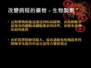 改變病程的藥物－生物製劑 
• 這類藥物較能迅速達到疾病緩解，直接阻斷引 
起發炎的細胞或細胞激素的活性，改變及扭轉 
疾病的進程 
• 由於耗費醫療資源大，需由過敏免疫風濕專科 
醫師事先提出申請且需符合健保規定 
 