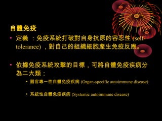 自體免疫 
• 定義 ：免疫系統打破對自身抗原的容忍性(self-tolerance)， 
對自己的組織細胞產生免疫反應。 
• 依據免疫系統攻擊的目標，可將自體免疫疾病分 
為二大類： 
• 器官專一性自體免疫疾病(Organ-specific autoimmune disease) 
• 系統性自體免疫疾病(Systemic autoimmune disease) 
 