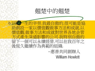 翹楚中的翹楚
回顧一生的辛勞,我最自傲的,很可能是協
助創設一家以價值觀做事方法和成就,以
價值觀,做事方法和成就對世界各地企管
方式產生深遠影響的公司.我特別自傲的
留下一個可以永續經營,可以在我百年之
後恆久繼續作為典範的組織.
--惠普共同創辦人
William Hewlett
 