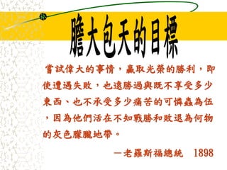 嘗試偉大的事情，贏取光榮的勝利，即
使遭遇失敗，也遠勝過與既不享受多少
東西、也不承受多少痛苦的可憐蟲為伍
，因為他們活在不知戰勝和敗退為何物
的灰色朦朧地帶。
－老羅斯福總統 1898
 