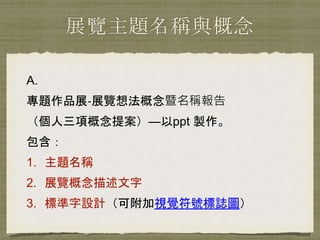 展覽主題名稱與概念
A.
專題作品展‐展覽想法概念暨名稱報告
（個人三項概念提案）—以ppt 製作。
包含：
1. 主題名稱
2. 展覽概念描述文字
3. 標準字設計（可附加視覺符號標誌圖）
 