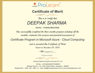 and is awarded this Certificate of Merit
Issued on November 24, 2015
Has successfully completed the three months program including all the
modules, instructor led sessions and practical assessment of
Roll No. : 1410ONLCMACC0296
This is to certify that
DEEPAK SHARMA
Certificate Program in Microsoft Azure - Cloud Computing
 