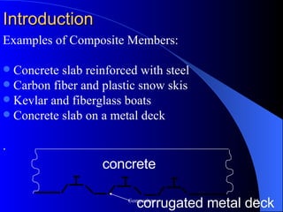 Examples of Composite Members: Concrete slab reinforced with steel Carbon fiber and plastic snow skis Kevlar and fiberglass boats Concrete slab on a metal deck . Introduction concrete corrugated metal deck 