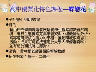 高中優質化特色課程──蝶戀花 
子計畫4-3環境教育 
目的： 
藉由研究蝶類專題發展培養學生觀察認識自然環 
境，進行生態實察蒐集學習資料，組織歸納分析， 
寫專題研究核心能力的學程。推動環境教育志工 
活動，成果可可直接運用於大學入學備審資料， 
並有助於面試時之應對。 
師資：黃玲娜老師帶領跨領域教師 
招生對象：高一、二學生 
 