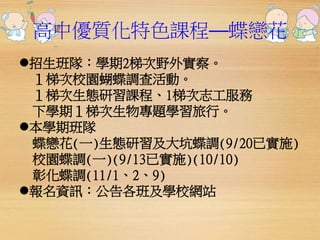 高中優質化特色課程──蝶戀花 
招生班隊：學期2梯次野外實察。 
１梯次校園蝴蝶調查活動。 
１梯次生態研習課程、1梯次志工服務 
下學期１梯次生物專題學習旅行。 
本學期班隊 
蝶戀花(一)生態研習及大坑蝶調(9/20已實施) 
校園蝶調(一)(9/13已實施)(10/10) 
彰化蝶調(11/1、2、9) 
報名資訊：公告各班及學校網站 
 