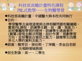科技部高瞻計畫特色課程 
PBL式教學──生物醫學營 
科技部高瞻計畫：中國醫大與本校共同執行 
目的： 
學習醫學及倫理道德與法律相關問題相關議題。 
實施PBL課程：訓練學生聽、說、讀、寫能力， 
並培養團隊學習的精神。訓練學生透過事件 
(劇幕)發現並解決問題，設計作業、規劃學習 
方向，並培養統合資訊之能力。儲備學生因應 
多元入學的資料及能力。 
師資：顏秀芸、張伯熙、丁坤龍、李金珏老師 
及領跨領域教師 
招生對象：高一、二學生 
 