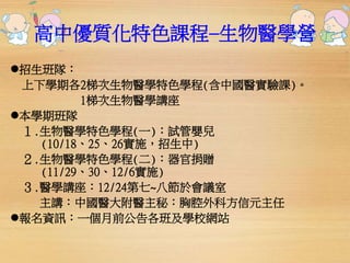 高中優質化特色課程─生物醫學營 
招生班隊： 
上下學期各2梯次生物醫學特色學程(含中國醫實驗課)。 
1梯次生物醫學講座 
本學期班隊 
１.生物醫學特色學程(一)：試管嬰兒 
(10/18、25、26實施，招生中) 
２.生物醫學特色學程(二)：器官捐贈 
(11/29、30、12/6實施) 
３.醫學講座：12/24第七~八節於會議室 
主講：中國醫大附醫主秘：胸腔外科方信元主任 
報名資訊：一個月前公告各班及學校網站 
 