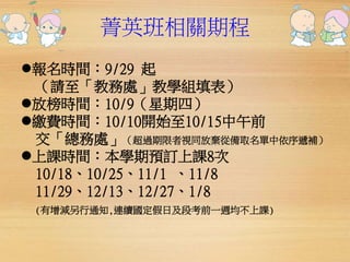 菁英班相關期程 
報名時間：9/29 起 
（請至「教務處」教學組填表） 
放榜時間：10/9（星期四） 
繳費時間：10/10開始至10/15中午前 
交「總務處」（超過期限者視同放棄從備取名單中依序遞補） 
上課時間：本學期預訂上課8次 
10/18、10/25、11/1 、11/8 
11/29、12/13、12/27、1/8 
(有增減另行通知,連續國定假日及段考前一週均不上課) 
 
