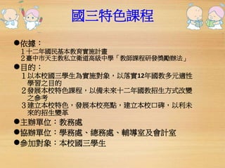 國三特色課程 
依據： 
１十二年國民基本教育實施計畫 
２臺中市天主教私立衛道高級中學「教師課程研發獎勵辦法」 
目的： 
１以本校國三學生為實施對象，以落實12年國教多元適性 
學習之目的 
２發展本校特色課程，以備未來十二年國教招生方式改變 
之參考 
３建立本校特色，發展本校亮點，建立本校口碑，以利未 
來的招生變革 
主辦單位：教務處 
協辦單位：學務處、總務處、輔導室及會計室 
參加對象：本校國三學生 
 