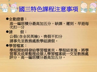 國三特色課程注意事項 
全勤證書： 
高一編班積分最高加五分，缺課、遲到、早退每 
次扣一分 
請假： 
公假(含全民英檢)、喪假不扣分 
請事先至教務處教學組請假。 
學習檔案： 
學程開始時發給學習檔案夾。學程結束後，將學 
習單及成果整理成個人學習檔案統一交至教務處 
評分，高一編班積分最高加五分。 
 
