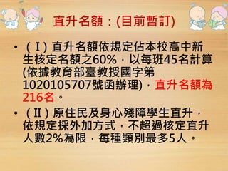 直升名額：(目前暫訂) 
• （ I）直升名額依規定佔本校高中新 
生核定名額之60%，以每班45名計算 
(依據教育部臺教授國字第 
1020105707號函辦理)，直升名額為 
216名。 
• （II）原住民及身心殘障學生直升， 
依規定採外加方式，不超過核定直升 
人數2%為限，每種類別最多5人。 
 