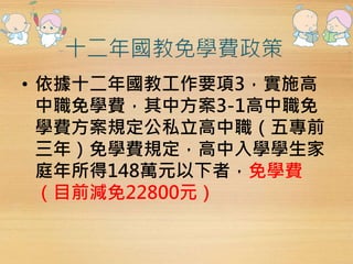 • 依據十二年國教工作要項3，實施高 
中職免學費，其中方案3-1高中職免 
學費方案規定公私立高中職（五專前 
三年）免學費規定，高中入學學生家 
庭年所得148萬元以下者，免學費 
（目前減免22800元） 
 