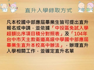 凡本校國中部應屆畢業生皆可提出直升 
報名或申請，並依據「中投區免試入學 
超額比序項目積分對照表」及「104年 
台中市天主教衛道高級中學國中部應屆 
畢業生直升本校高中辦法」，辦理直升 
入學相關工作，並確定直升名單 
 