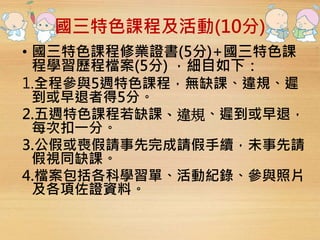 國三特色課程及活動(10分) 
• 國三特色課程修業證書(5分)+國三特色課 
程學習歷程檔案(5分) ，細目如下： 
1.全程參與5週特色課程，無缺課、違規、遲 
到或早退者得5分。 
2.五週特色課程若缺課、違規、遲到或早退， 
每次扣一分。 
3.公假或喪假請事先完成請假手續，未事先請 
假視同缺課。 
4.檔案包括各科學習單、活動紀錄、參與照片 
及各項佐證資料。 
 