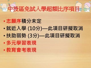 中投區免試入學超額比序項目 
• 志願序積分未定 
• 就近入學(10分)—此項目研擬取消 
• 扶助弱勢(3分)—此項目研擬取消 
• 多元學習表現 
• 教育會考表現 
 