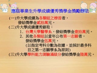 應屆畢業生升學成績優秀獎學金獎勵辦法 
(一)升大學成績為各類組之榜首者， 
發給獎學金貳拾萬元。 
(二)升大學成績優秀錄取： 
1. 台灣大學醫學系，發給獎學金壹拾萬元。 
2. 其他各類組以當年公布第一志願者， 
發給獎學金伍萬元。 
(以指定考科分數為依據，並採計最多科 
目之第一志願學系為原則) 
(三)升大學學科能力測驗滿級分發給獎學金陸萬元。 
 