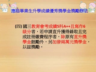 應屆畢業生升學成績優秀獎學金獎勵辦法 
(四) 國三教育會考成績5科A++且寫作6 
級分者，若申請直升獲得錄取且完 
成註冊繳費程序者，除原有直升獎 
學金鼓勵外，另加發兩萬元獎學金， 
以玆獎勵。 
 