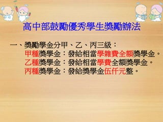 高中部鼓勵優秀學生獎勵辦法 
一、獎勵學金分甲、乙、丙三級： 
甲種獎學金：發給相當學雜費全額獎學金。 
乙種獎學金：發給相當學費全額獎學金。 
丙種獎學金：發給獎學金伍仟元整。 
 